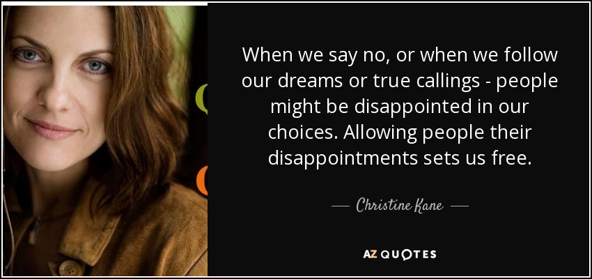 When we say no, or when we follow our dreams or true callings - people might be disappointed in our choices. Allowing people their disappointments sets us free. - Christine Kane