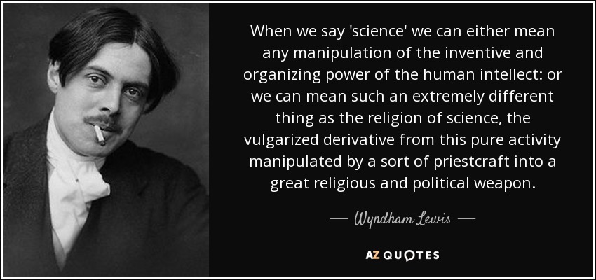 When we say 'science' we can either mean any manipulation of the inventive and organizing power of the human intellect: or we can mean such an extremely different thing as the religion of science, the vulgarized derivative from this pure activity manipulated by a sort of priestcraft into a great religious and political weapon. - Wyndham Lewis