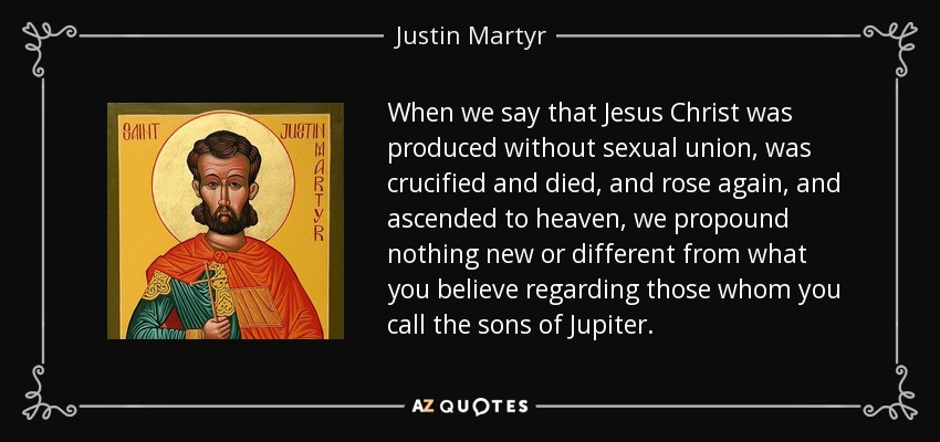 When we say that Jesus Christ was produced without sexual union, was crucified and died, and rose again, and ascended to heaven, we propound nothing new or different from what you believe regarding those whom you call the sons of Jupiter. - Justin Martyr
