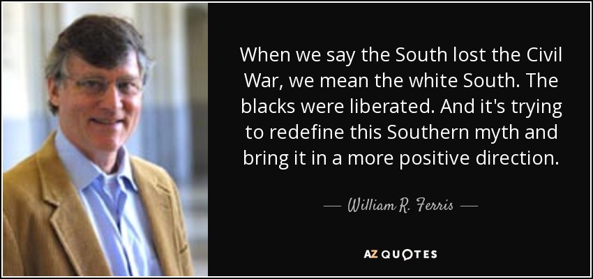 When we say the South lost the Civil War, we mean the white South. The blacks were liberated. And it's trying to redefine this Southern myth and bring it in a more positive direction. - William R. Ferris