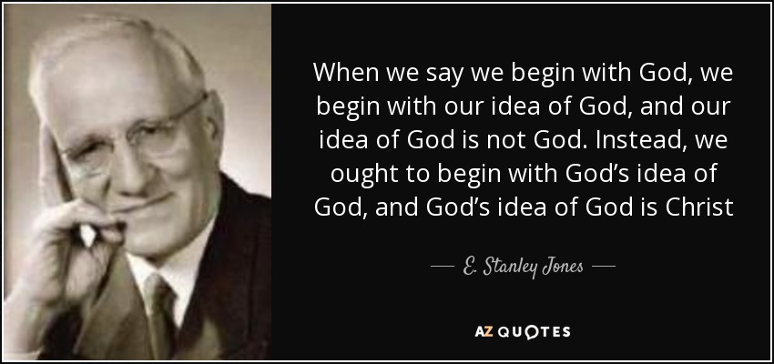 When we say we begin with God, we begin with our idea of God, and our idea of God is not God. Instead, we ought to begin with God’s idea of God, and God’s idea of God is Christ - E. Stanley Jones
