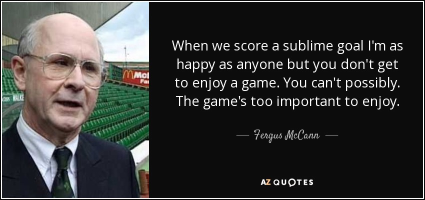 When we score a sublime goal I'm as happy as anyone but you don't get to enjoy a game. You can't possibly. The game's too important to enjoy. - Fergus McCann