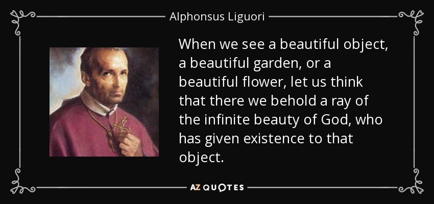 When we see a beautiful object, a beautiful garden, or a beautiful flower, let us think that there we behold a ray of the infinite beauty of God, who has given existence to that object. - Alphonsus Liguori