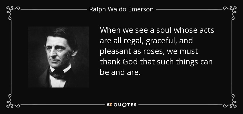 When we see a soul whose acts are all regal, graceful, and pleasant as roses, we must thank God that such things can be and are. - Ralph Waldo Emerson