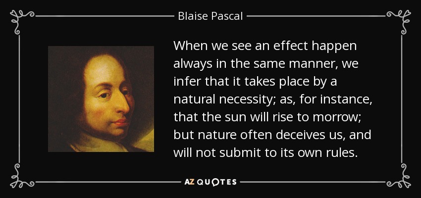 When we see an effect happen always in the same manner, we infer that it takes place by a natural necessity; as, for instance, that the sun will rise to morrow; but nature often deceives us, and will not submit to its own rules. - Blaise Pascal