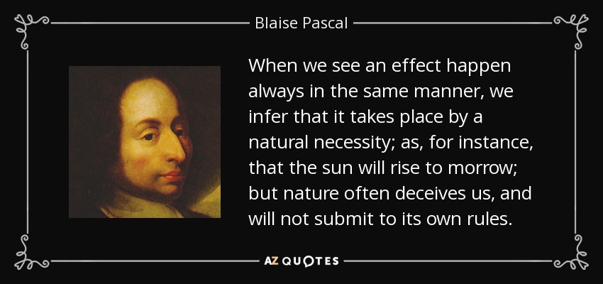 When we see an effect happen always in the same manner, we infer that it takes place by a natural necessity; as, for instance, that the sun will rise to morrow; but nature often deceives us, and will not submit to its own rules. - Blaise Pascal
