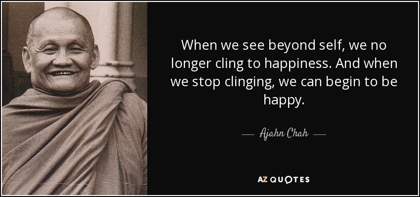 When we see beyond self, we no longer cling to happiness. And when we stop clinging, we can begin to be happy. - Ajahn Chah