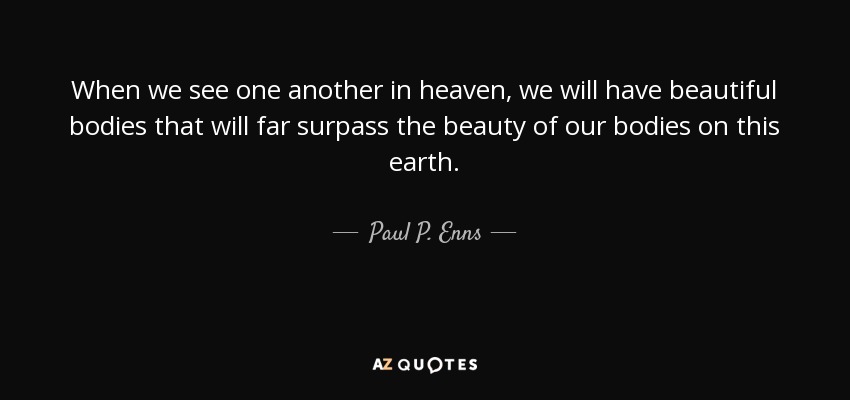 When we see one another in heaven, we will have beautiful bodies that will far surpass the beauty of our bodies on this earth. - Paul P. Enns