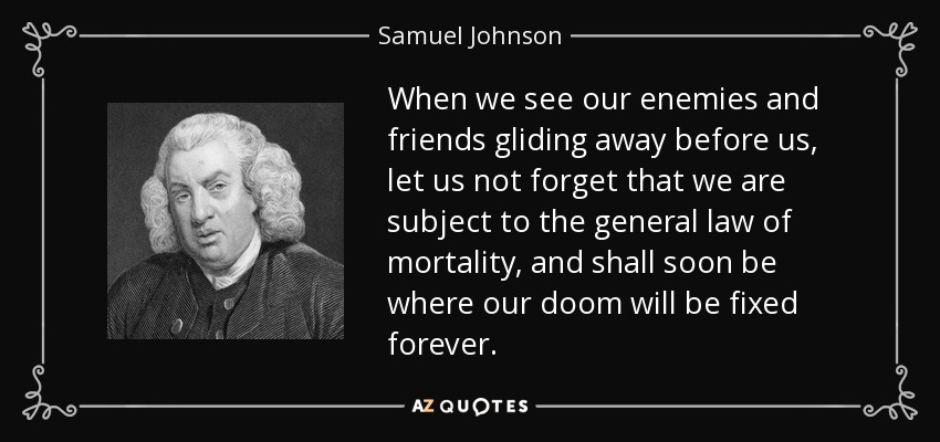 When we see our enemies and friends gliding away before us, let us not forget that we are subject to the general law of mortality, and shall soon be where our doom will be fixed forever. - Samuel Johnson