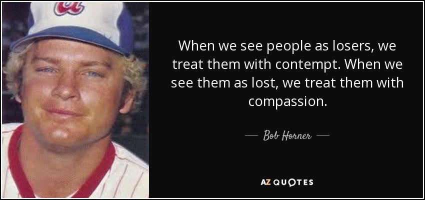 When we see people as losers, we treat them with contempt. When we see them as lost, we treat them with compassion. - Bob Horner