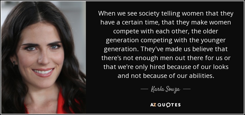 When we see society telling women that they have a certain time, that they make women compete with each other, the older generation competing with the younger generation. They've made us believe that there's not enough men out there for us or that we're only hired because of our looks and not because of our abilities. - Karla Souza