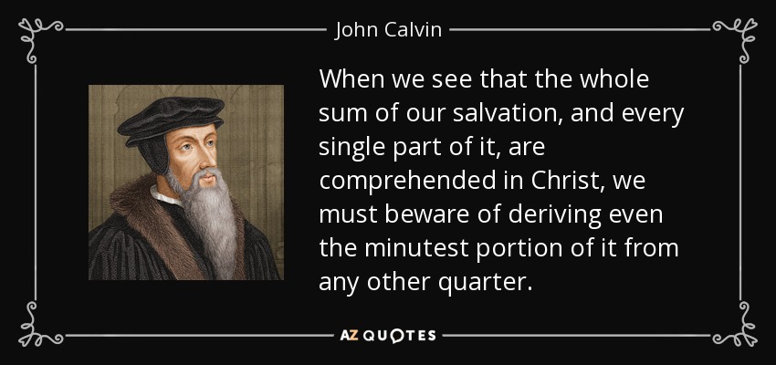 When we see that the whole sum of our salvation, and every single part of it, are comprehended in Christ, we must beware of deriving even the minutest portion of it from any other quarter. - John Calvin