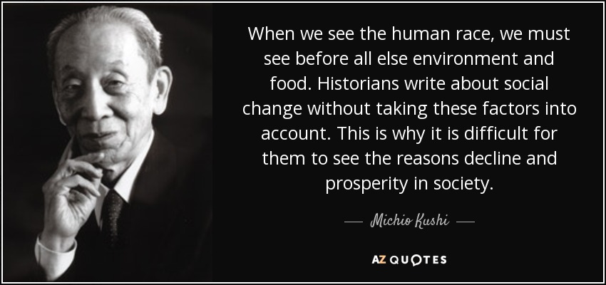 When we see the human race, we must see before all else environment and food. Historians write about social change without taking these factors into account. This is why it is difficult for them to see the reasons decline and prosperity in society. - Michio Kushi