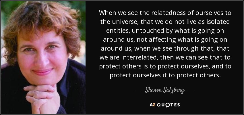 When we see the relatedness of ourselves to the universe, that we do not live as isolated entities, untouched by what is going on around us, not affecting what is going on around us, when we see through that, that we are interrelated, then we can see that to protect others is to protect ourselves, and to protect ourselves it to protect others. - Sharon Salzberg