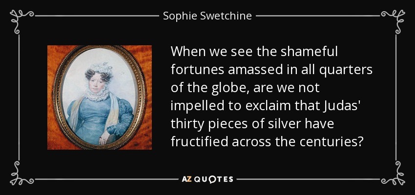 When we see the shameful fortunes amassed in all quarters of the globe, are we not impelled to exclaim that Judas' thirty pieces of silver have fructified across the centuries? - Sophie Swetchine