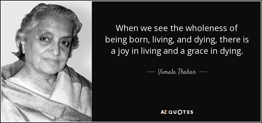When we see the wholeness of being born, living, and dying, there is a joy in living and a grace in dying. - Vimala Thakar