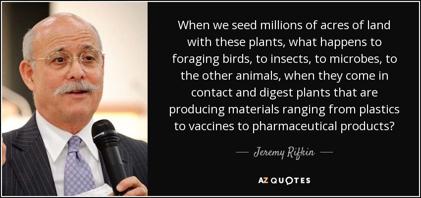 When we seed millions of acres of land with these plants, what happens to foraging birds, to insects, to microbes, to the other animals, when they come in contact and digest plants that are producing materials ranging from plastics to vaccines to pharmaceutical products? - Jeremy Rifkin