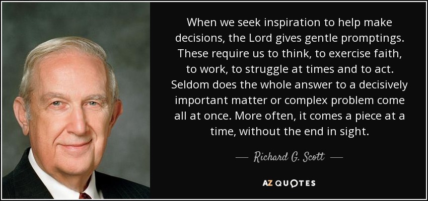 When we seek inspiration to help make decisions, the Lord gives gentle promptings. These require us to think, to exercise faith, to work, to struggle at times and to act. Seldom does the whole answer to a decisively important matter or complex problem come all at once. More often, it comes a piece at a time, without the end in sight. - Richard G. Scott