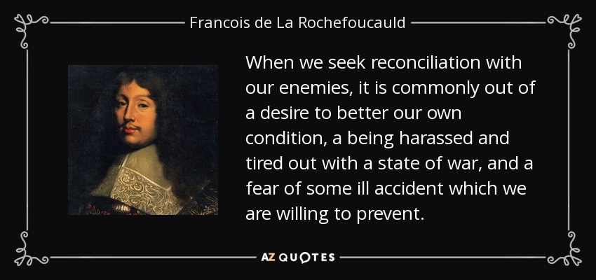 When we seek reconciliation with our enemies, it is commonly out of a desire to better our own condition, a being harassed and tired out with a state of war, and a fear of some ill accident which we are willing to prevent. - Francois de La Rochefoucauld