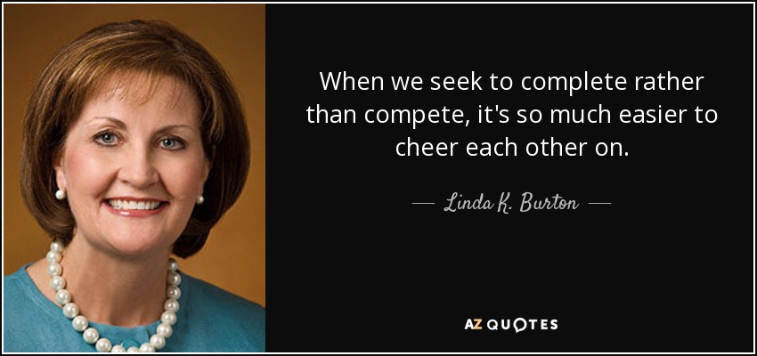 When we seek to complete rather than compete, it's so much easier to cheer each other on. - Linda K. Burton