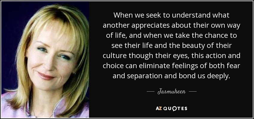 When we seek to understand what another appreciates about their own way of life, and when we take the chance to see their life and the beauty of their culture though their eyes, this action and choice can eliminate feelings of both fear and separation and bond us deeply. - Jasmuheen