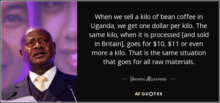 When we sell a kilo of bean coffee in Uganda, we get one dollar per kilo. The same kilo, when it is processed [and sold in Britain], goes for $10, $11 or even more a kilo. That is the same situation that goes for all raw materials. - Yoweri Museveni