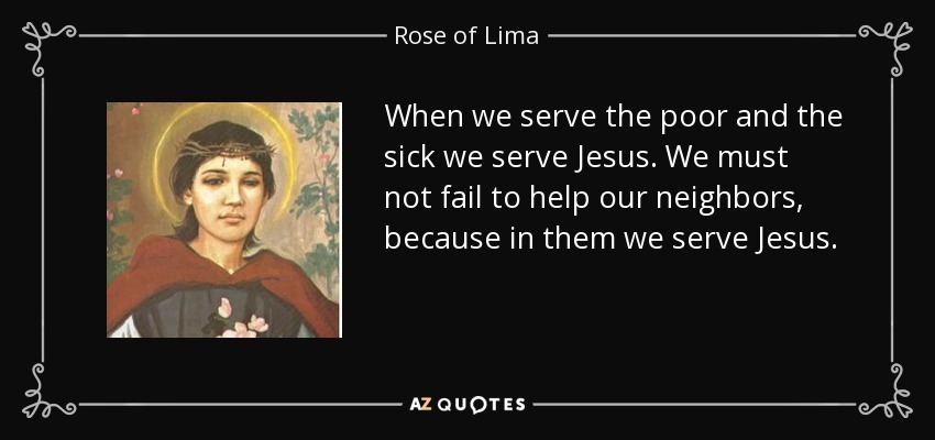When we serve the poor and the sick we serve Jesus. We must not fail to help our neighbors, because in them we serve Jesus. - Rose of Lima
