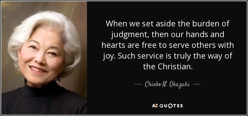 When we set aside the burden of judgment, then our hands and hearts are free to serve others with joy. Such service is truly the way of the Christian. - Chieko N. Okazaki