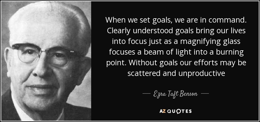 When we set goals, we are in command. Clearly understood goals bring our lives into focus just as a magnifying glass focuses a beam of light into a burning point. Without goals our efforts may be scattered and unproductive - Ezra Taft Benson