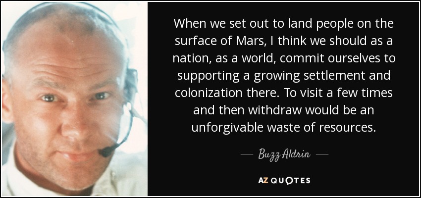 When we set out to land people on the surface of Mars, I think we should as a nation, as a world, commit ourselves to supporting a growing settlement and colonization there. To visit a few times and then withdraw would be an unforgivable waste of resources. - Buzz Aldrin