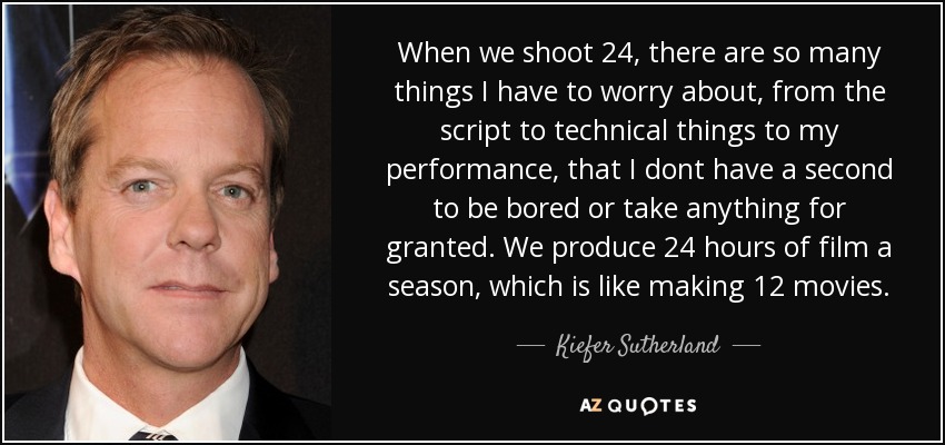 When we shoot 24, there are so many things I have to worry about, from the script to technical things to my performance, that I dont have a second to be bored or take anything for granted. We produce 24 hours of film a season, which is like making 12 movies. - Kiefer Sutherland