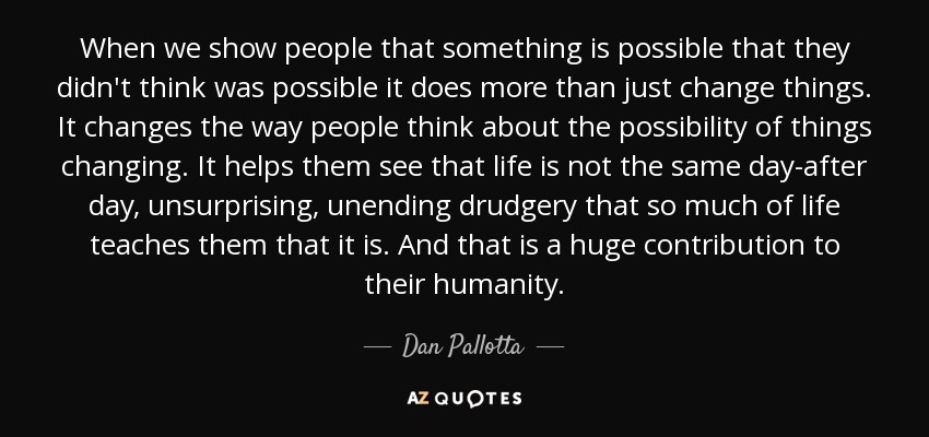 When we show people that something is possible that they didn't think was possible it does more than just change things. It changes the way people think about the possibility of things changing. It helps them see that life is not the same day-after day, unsurprising, unending drudgery that so much of life teaches them that it is. And that is a huge contribution to their humanity. - Dan Pallotta