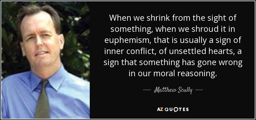 When we shrink from the sight of something, when we shroud it in euphemism, that is usually a sign of inner conflict, of unsettled hearts, a sign that something has gone wrong in our moral reasoning. - Matthew Scully