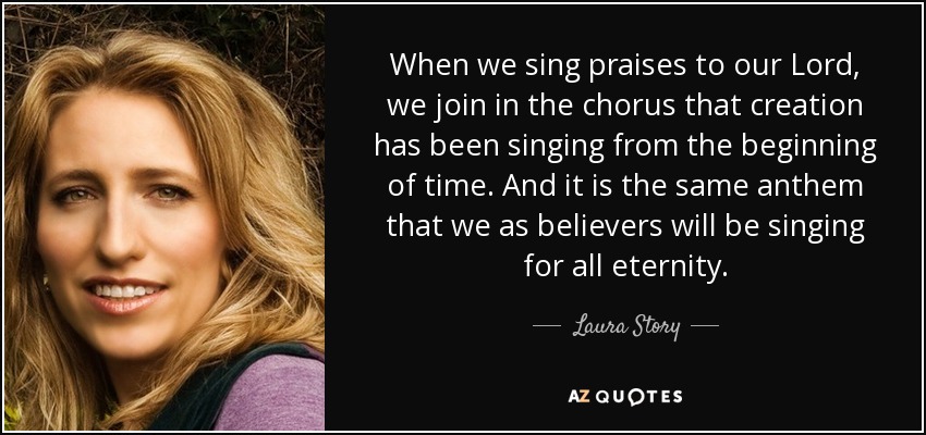 When we sing praises to our Lord, we join in the chorus that creation has been singing from the beginning of time. And it is the same anthem that we as believers will be singing for all eternity. - Laura Story