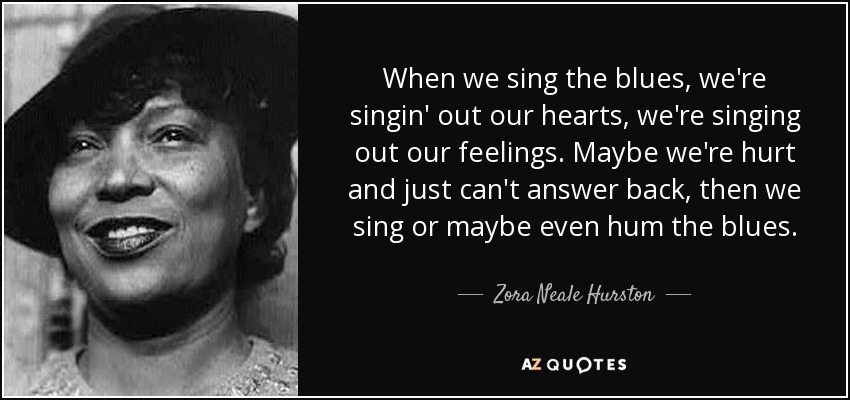 When we sing the blues, we're singin' out our hearts, we're singing out our feelings. Maybe we're hurt and just can't answer back, then we sing or maybe even hum the blues. - Zora Neale Hurston