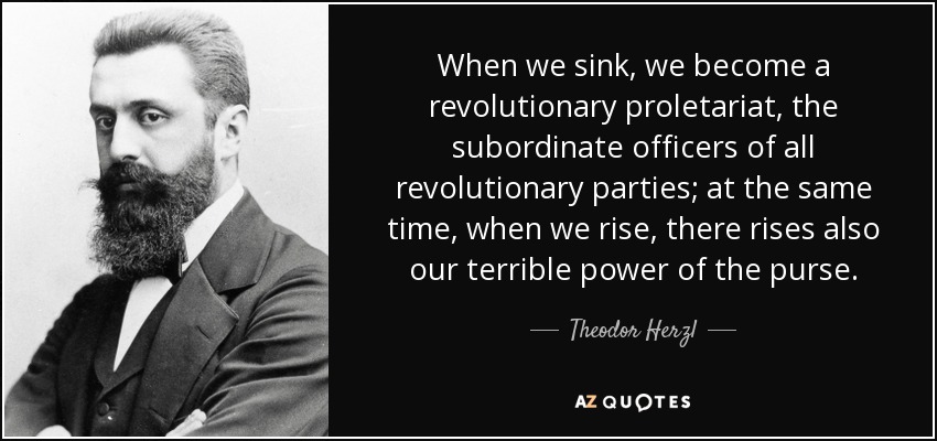 When we sink, we become a revolutionary proletariat, the subordinate officers of all revolutionary parties; at the same time, when we rise, there rises also our terrible power of the purse. - Theodor Herzl