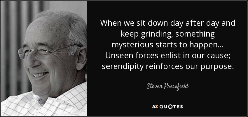 When we sit down day after day and keep grinding, something mysterious starts to happen... Unseen forces enlist in our cause; serendipity reinforces our purpose. - Steven Pressfield