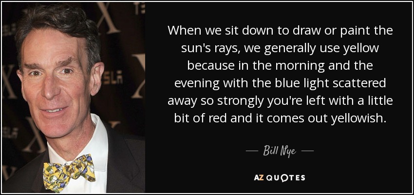When we sit down to draw or paint the sun's rays, we generally use yellow because in the morning and the evening with the blue light scattered away so strongly you're left with a little bit of red and it comes out yellowish. - Bill Nye