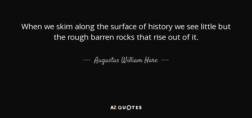 When we skim along the surface of history we see little but the rough barren rocks that rise out of it. - Augustus William Hare