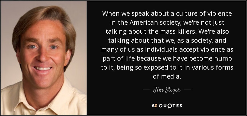When we speak about a culture of violence in the American society, we're not just talking about the mass killers. We're also talking about that we, as a society, and many of us as individuals accept violence as part of life because we have become numb to it, being so exposed to it in various forms of media. - Jim Steyer
