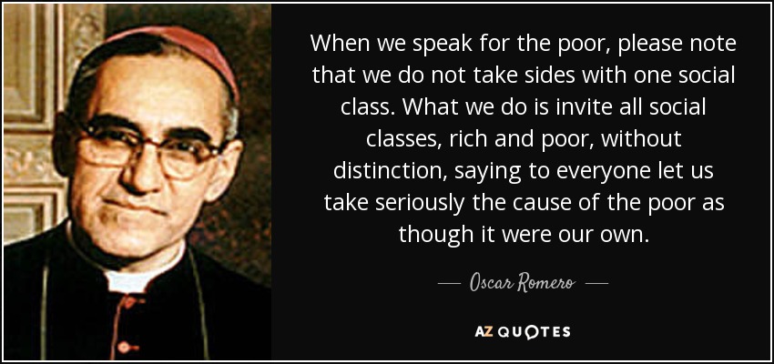 When we speak for the poor, please note that we do not take sides with one social class. What we do is invite all social classes, rich and poor, without distinction, saying to everyone let us take seriously the cause of the poor as though it were our own. - Oscar Romero