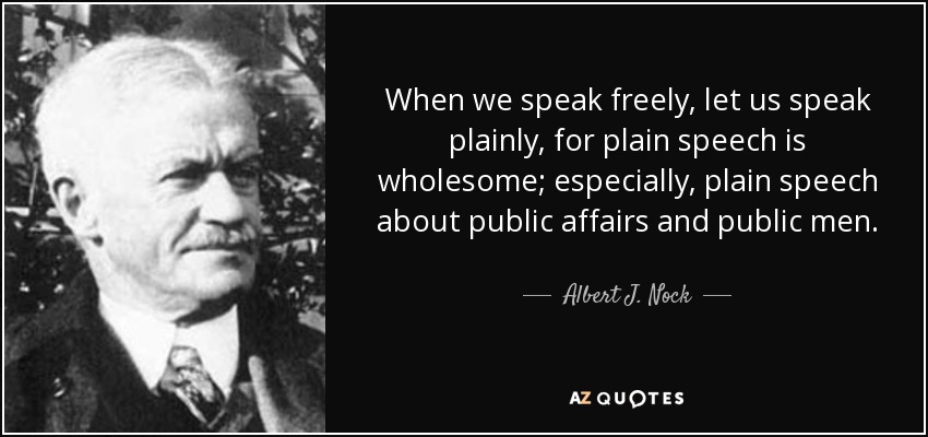 When we speak freely, let us speak plainly, for plain speech is wholesome; especially, plain speech about public affairs and public men. - Albert J. Nock