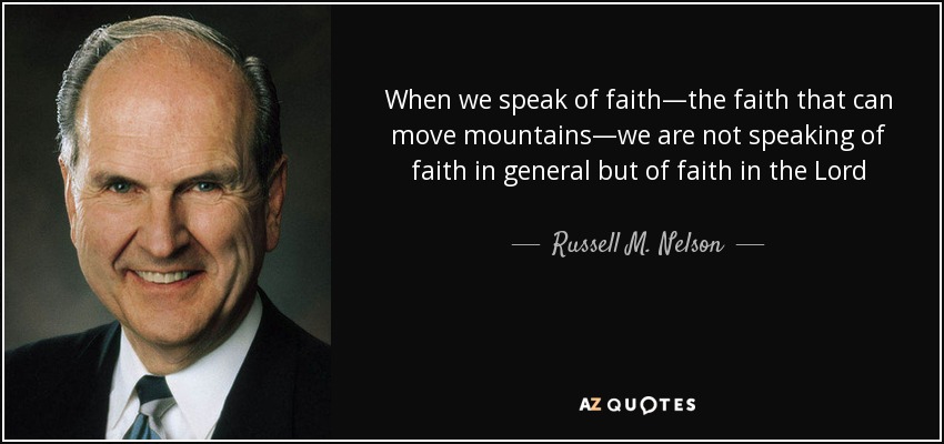 When we speak of faith—the faith that can move mountains—we are not speaking of faith in general but of faith in the Lord Jesus Christ. Faith in the Lord Jesus Christ can be bolstered as we learn about Him and live our religion. The doctrine of Jesus Christ was designed by the Lord to help us increase our faith. - Russell M. Nelson