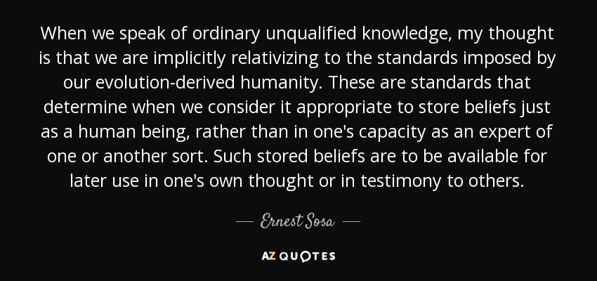 When we speak of ordinary unqualified knowledge, my thought is that we are implicitly relativizing to the standards imposed by our evolution-derived humanity. These are standards that determine when we consider it appropriate to store beliefs just as a human being, rather than in one's capacity as an expert of one or another sort. Such stored beliefs are to be available for later use in one's own thought or in testimony to others. - Ernest Sosa