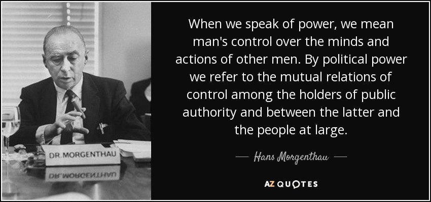 When we speak of power, we mean man's control over the minds and actions of other men. By political power we refer to the mutual relations of control among the holders of public authority and between the latter and the people at large. - Hans Morgenthau
