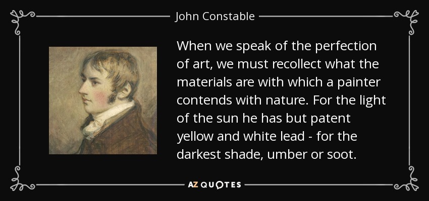 When we speak of the perfection of art, we must recollect what the materials are with which a painter contends with nature. For the light of the sun he has but patent yellow and white lead - for the darkest shade, umber or soot. - John Constable