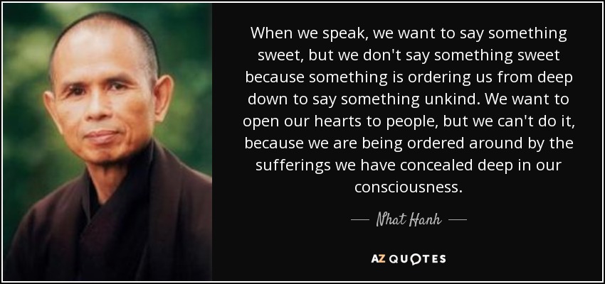 When we speak, we want to say something sweet, but we don't say something sweet because something is ordering us from deep down to say something unkind. We want to open our hearts to people, but we can't do it, because we are being ordered around by the sufferings we have concealed deep in our consciousness. - Nhat Hanh