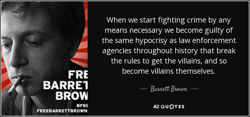 When we start fighting crime by any means necessary we become guilty of the same hypocrisy as law enforcement agencies throughout history that break the rules to get the villains, and so become villains themselves. - Barrett Brown