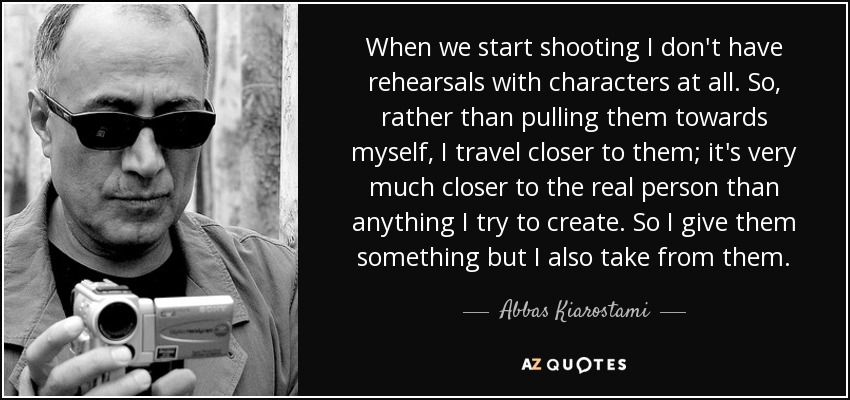 When we start shooting I don't have rehearsals with characters at all. So, rather than pulling them towards myself, I travel closer to them; it's very much closer to the real person than anything I try to create. So I give them something but I also take from them. - Abbas Kiarostami