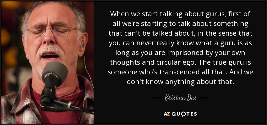 When we start talking about gurus, first of all we're starting to talk about something that can't be talked about, in the sense that you can never really know what a guru is as long as you are imprisoned by your own thoughts and circular ego. The true guru is someone who's transcended all that. And we don't know anything about that. - Krishna Das